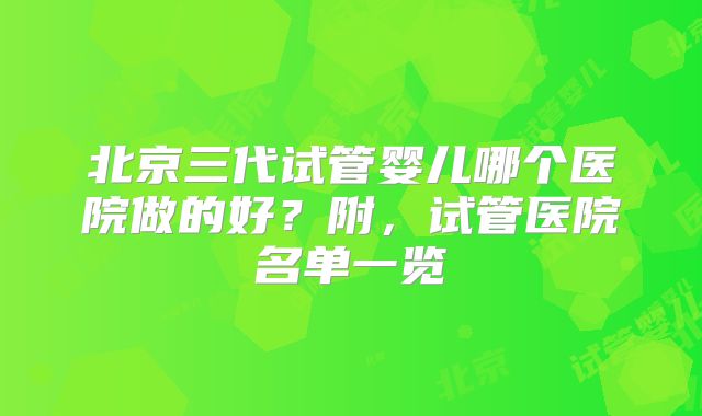 北京三代试管婴儿哪个医院做的好?附,试管医院名单一览