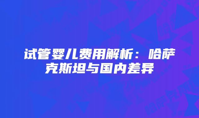试管婴儿费用解析：哈萨克斯坦与国内差异
