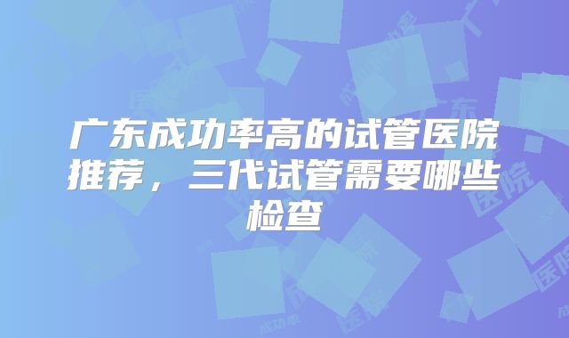 广东成功率高的试管医院推荐,三代试管需要哪些检查