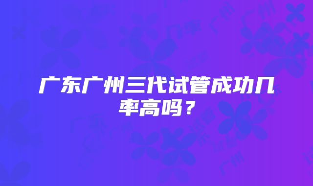 广东广州三代试管成功几率高吗？