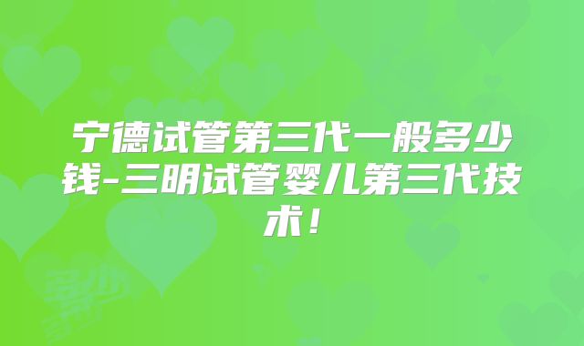 宁德试管第三代一般多少钱-三明试管婴儿第三代技术！