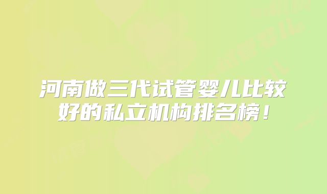 河南做三代试管婴儿比较好的私立机构排名榜!