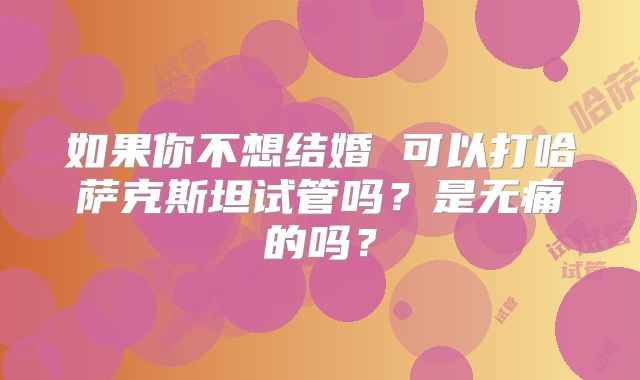 如果你不想结婚 可以打哈萨克斯坦试管吗？是无痛的吗？