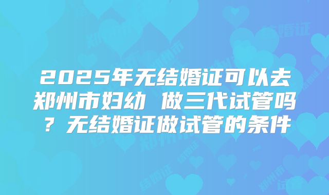 2025年无结婚证可以去郑州市妇幼 做三代试管吗？无结婚证做试管的条件