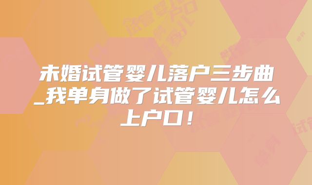未婚试管婴儿落户三步曲_我单身做了试管婴儿怎么上户口!