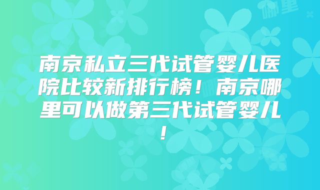 南京私立三代试管婴儿医院比较新排行榜！南京哪里可以做第三代试管婴儿！