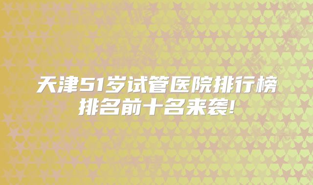 天津51岁试管医院排行榜排名前十名来袭!