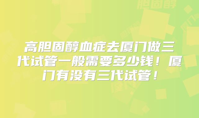 高胆固醇血症去厦门做三代试管一般需要多少钱！厦门有没有三代试管！