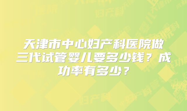 天津市中心妇产科医院做三代试管婴儿要多少钱？成功率有多少？