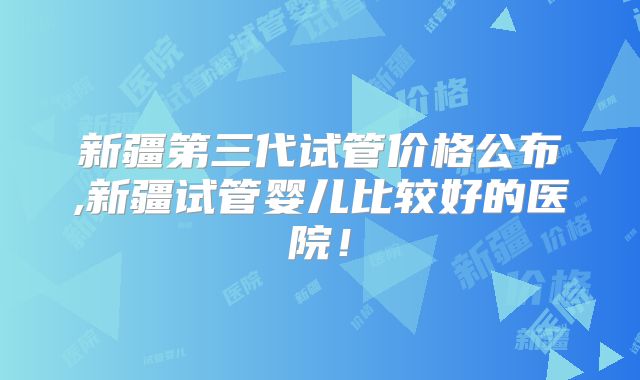新疆第三代试管价格公布,新疆试管婴儿比较好的医院！