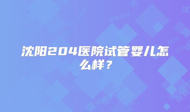 沈阳204医院试管婴儿怎么样?
