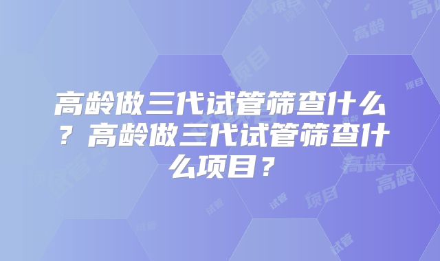 高龄做三代试管筛查什么？高龄做三代试管筛查什么项目？