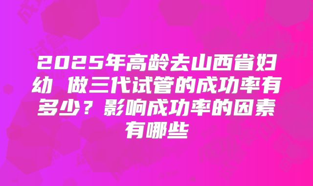 2025年高龄去山西省妇幼 做三代试管的成功率有多少?影响成功率的因素有哪些