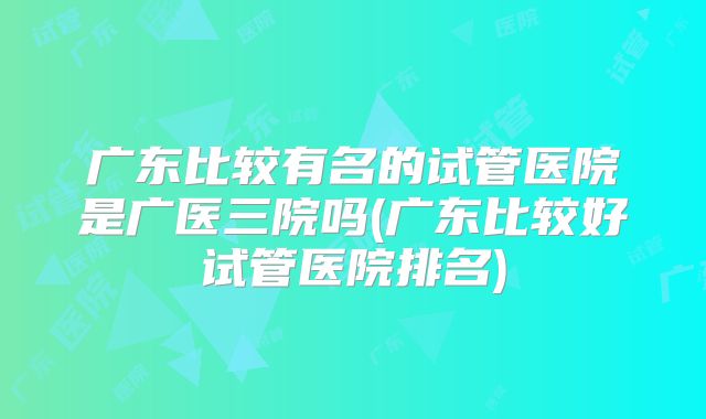 广东比较有名的试管医院是广医三院吗(广东比较好试管医院排名)