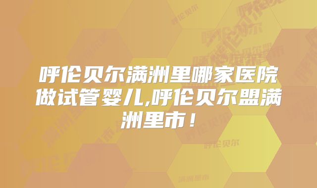 呼伦贝尔满洲里哪家医院做试管婴儿,呼伦贝尔盟满洲里市！
