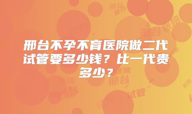 邢台不孕不育医院做二代试管要多少钱?比一代贵多少?
