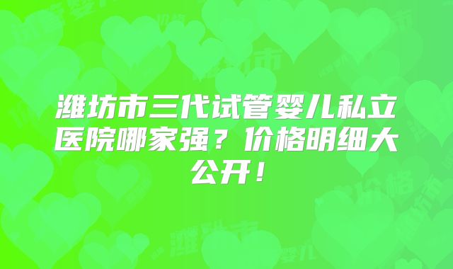 潍坊市三代试管婴儿私立医院哪家强？价格明细大公开！