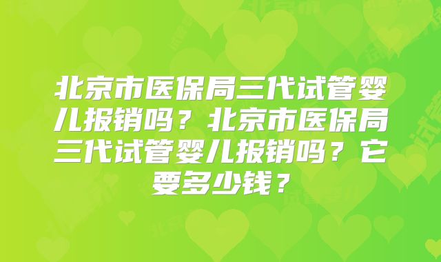 北京市医保局三代试管婴儿报销吗？北京市医保局三代试管婴儿报销吗？它要多少钱？