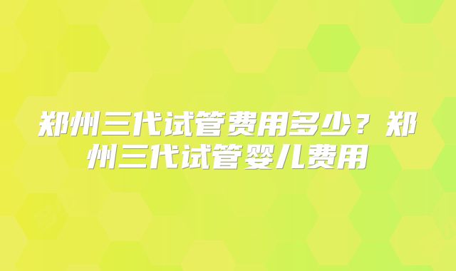 郑州三代试管费用多少？郑州三代试管婴儿费用