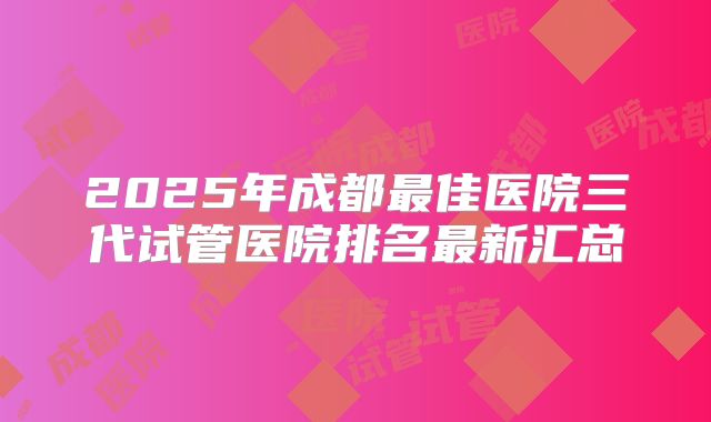 2025年成都最佳医院三代试管医院排名最新汇总