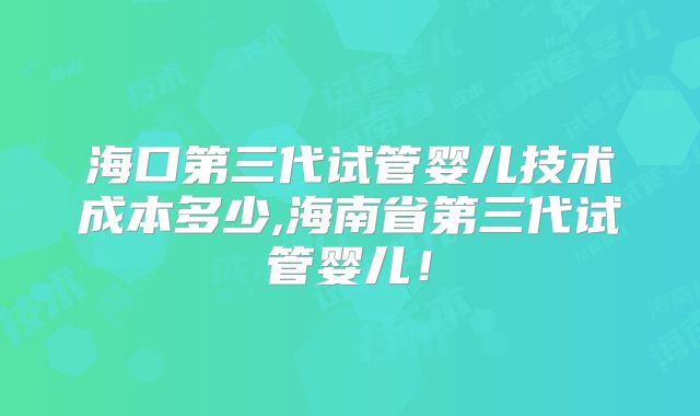 海口第三代试管婴儿技术成本多少,海南省第三代试管婴儿！