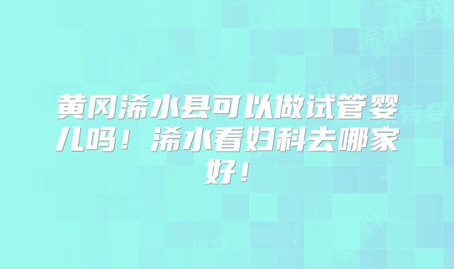 黄冈浠水县可以做试管婴儿吗！浠水看妇科去哪家好！