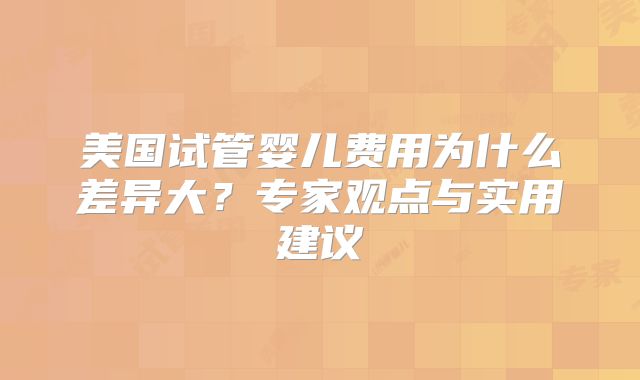 美国试管婴儿费用为什么差异大？专家观点与实用建议