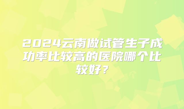 2024云南做试管生子成功率比较高的医院哪个比较好？