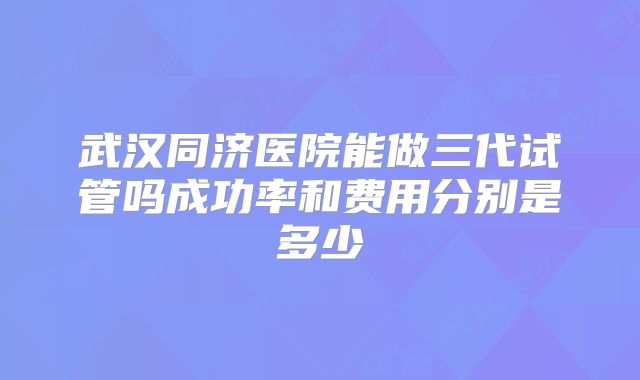 武汉同济医院能做三代试管吗成功率和费用分别是多少