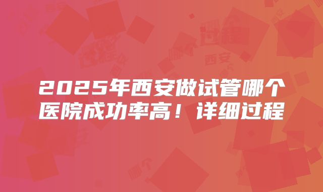 2025年西安做试管哪个医院成功率高！详细过程