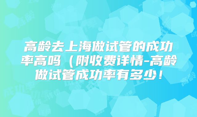 高龄去上海做试管的成功率高吗（附收费详情-高龄做试管成功率有多少！