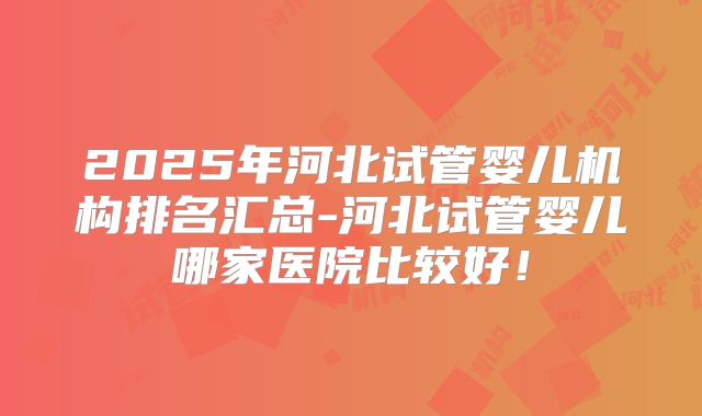 2025年河北试管婴儿机构排名汇总-河北试管婴儿哪家医院比较好！