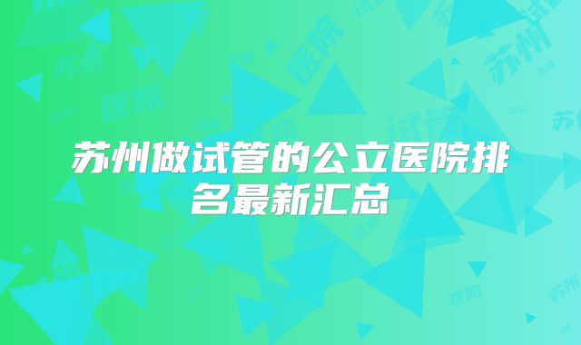 苏州做试管的公立医院排名最新汇总