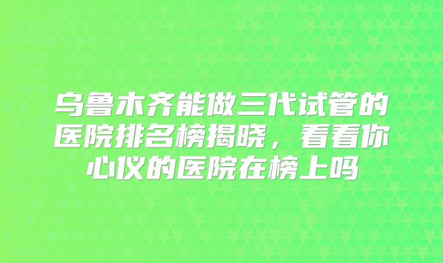 乌鲁木齐能做三代试管的医院排名榜揭晓，看看你心仪的医院在榜上吗