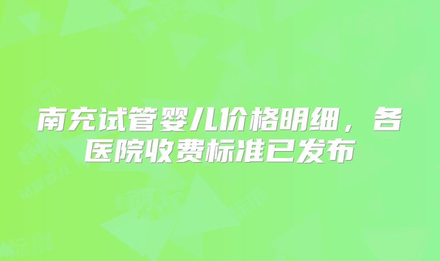 南充试管婴儿价格明细，各医院收费标准已发布