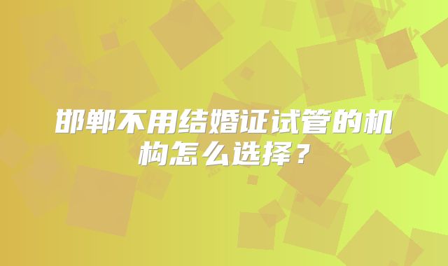邯郸不用结婚证试管的机构怎么选择？