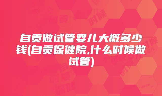 自贡做试管婴儿大概多少钱(自贡保健院,什么时候做试管)