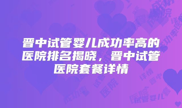 晋中试管婴儿成功率高的医院排名揭晓，晋中试管医院套餐详情