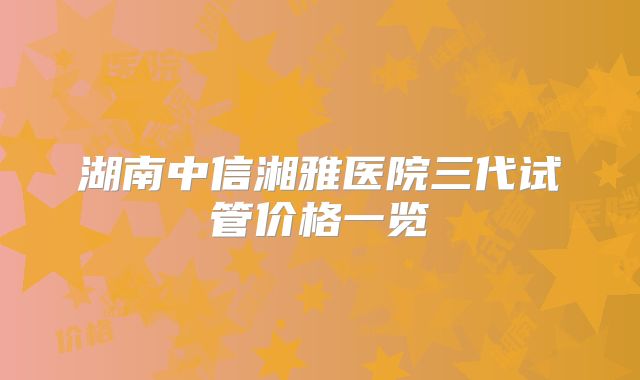 湖南中信湘雅医院三代试管价格一览