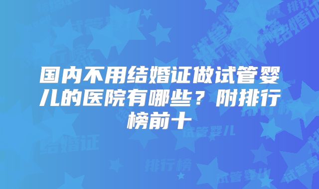 国内不用结婚证做试管婴儿的医院有哪些?附排行榜前十
