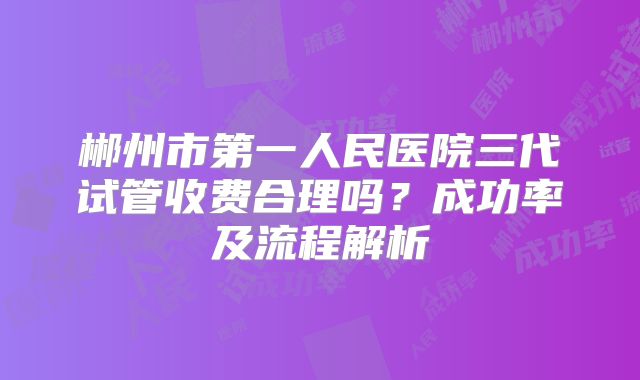 郴州市第一人民医院三代试管收费合理吗？成功率及流程解析