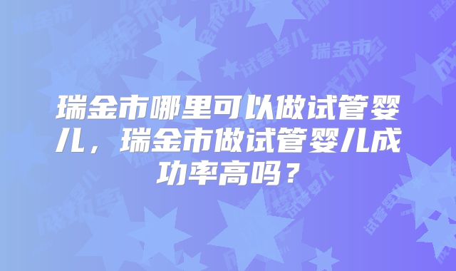 瑞金市哪里可以做试管婴儿,瑞金市做试管婴儿成功率高吗?