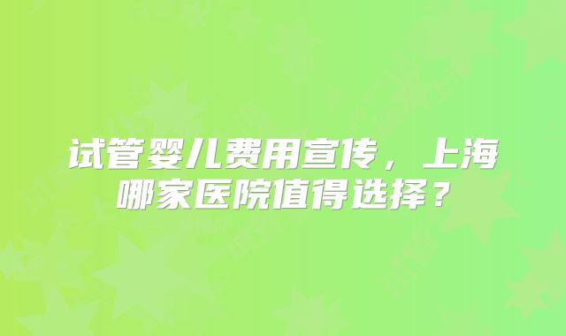 试管婴儿费用宣传，上海哪家医院值得选择？