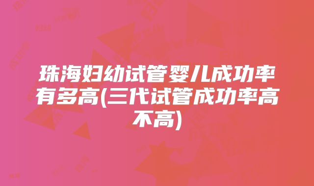 珠海妇幼试管婴儿成功率有多高(三代试管成功率高不高)