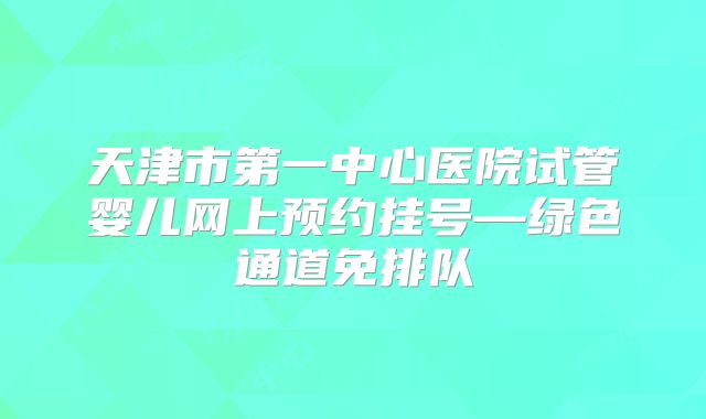 天津市第一中心医院试管婴儿网上预约挂号—绿色通道免排队