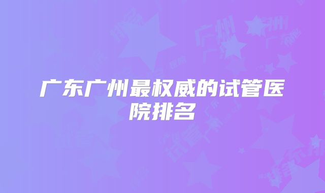 广东广州最权威的试管医院排名