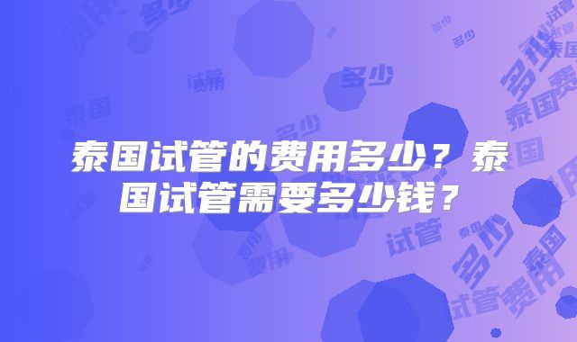 泰国试管的费用多少?泰国试管需要多少钱?