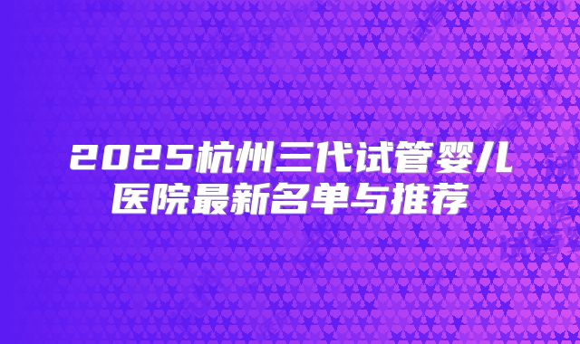 2025杭州三代试管婴儿医院最新名单与推荐