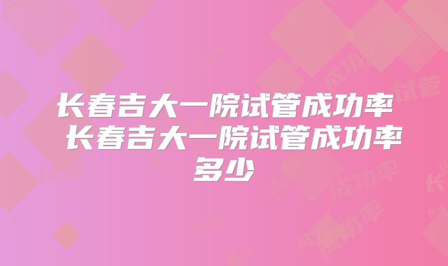 长春吉大一院试管成功率 长春吉大一院试管成功率多少