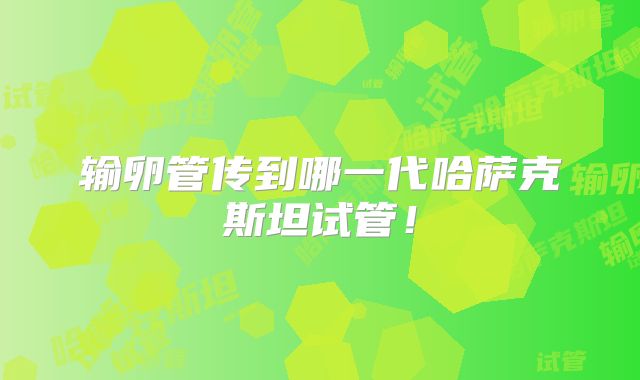 输卵管传到哪一代哈萨克斯坦试管!